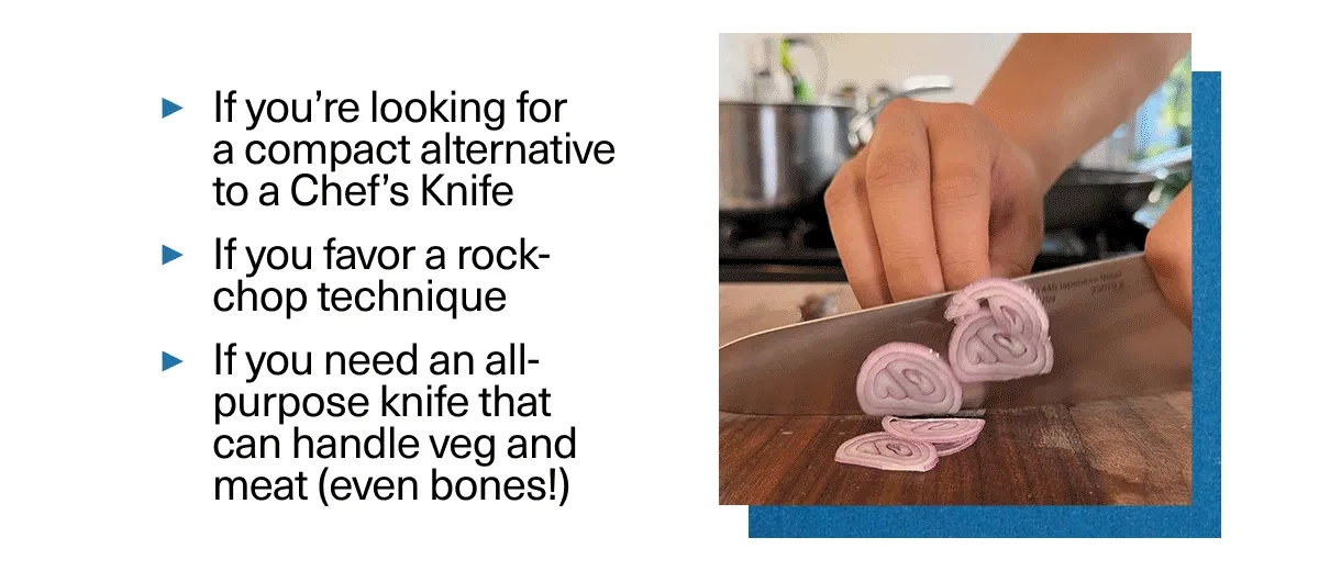 You're looking for a compact alternative to a Chef's Knife, favor a rock-chop technique, need all all-purpose knife.