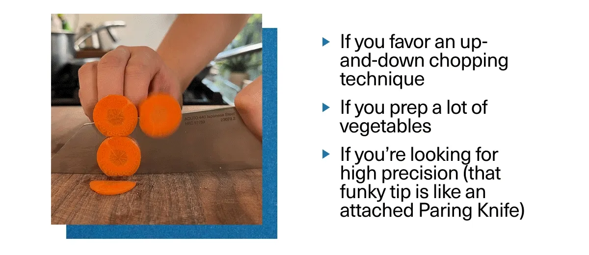 The 6" Bunka is for you...If you favor and up=and-down chopping technique, prep a lot of vegetables or are looking for high precision.