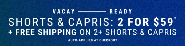 Vacay - Ready. Shorts & Capris: 2 for $59* + Free Shipping on 2+ Shorts & Capris. Auto-Applied at checkout