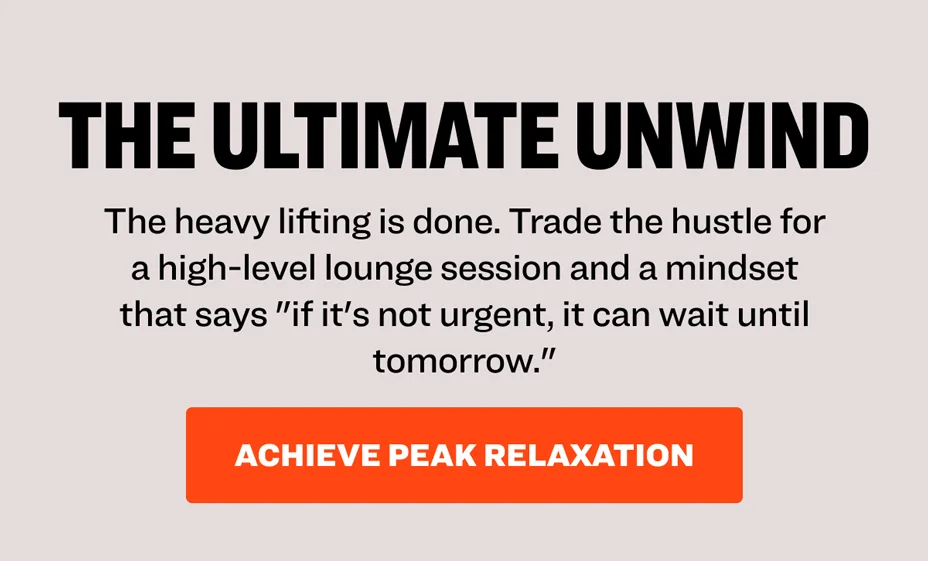 The Ultimate Unwind. The heavy lifting is done. Trade the hustle for a high-level lounge session and a mindset that says "if it's not urgent, it can wait until tomorrow." Achieve peak relaxation.