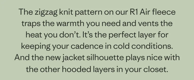 The zigzag knit pattern on our R1 Air fleece traps the warmth you need and vents the heat you don’t. It’s the perfect layer for keeping your cadence in cold conditions. And the new jacket silhouette plays nice with the other hooded layers in your closet.