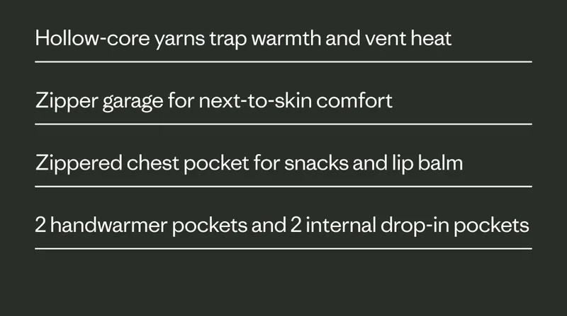 Hollow-core yarns trap warmth and vent heat.  Zipper garage for next-to-skin comfort.  Zippered chest pocket for snacks and lip balm. Two handwarmer pockets and two internal drop-in pockets.
