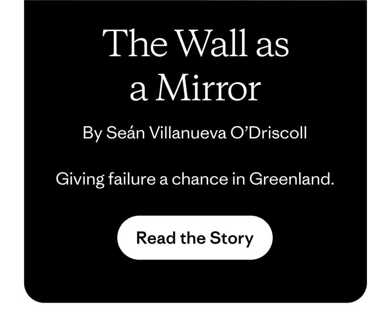 The Wall as a Mirror by Seán Villanueva O’Driscoll. Giving failure a chance in Greenland. Read the story.
