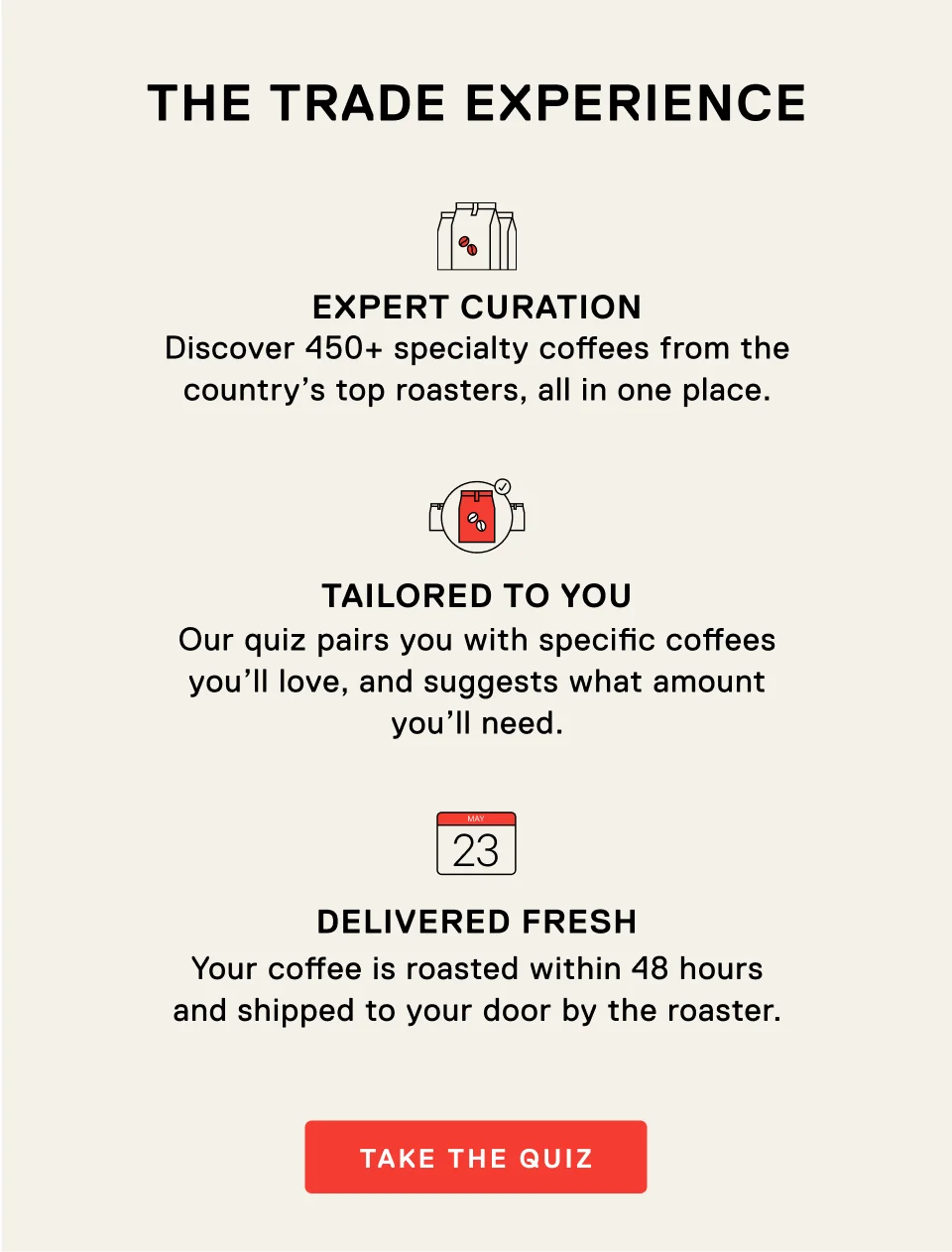 The Trade Experience. Expert Curation. Discover 450+ specialty coffees from the country's top roasters, all in one place. Tailored to you. Our quiz pairs you with specific coffees you'll love, and suggests what amount you'll need. Delivered fresh. Your coffee is roasted within 48 hours and shipped to your door by the roaster. Take the quiz.