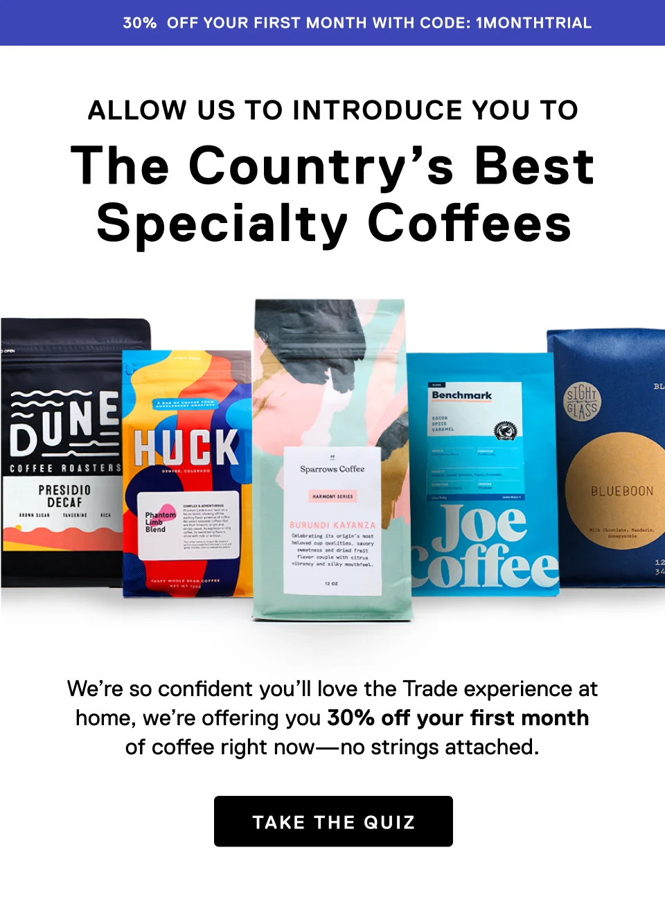 30% off your first month with code: discount code. Allow us to introduce you to the The Country's Best Specialty Coffees. We're so confident you'll love the Trade experience at home, we're offering you 30% off your first month of coffee right now —no strings attached. Take the quiz.