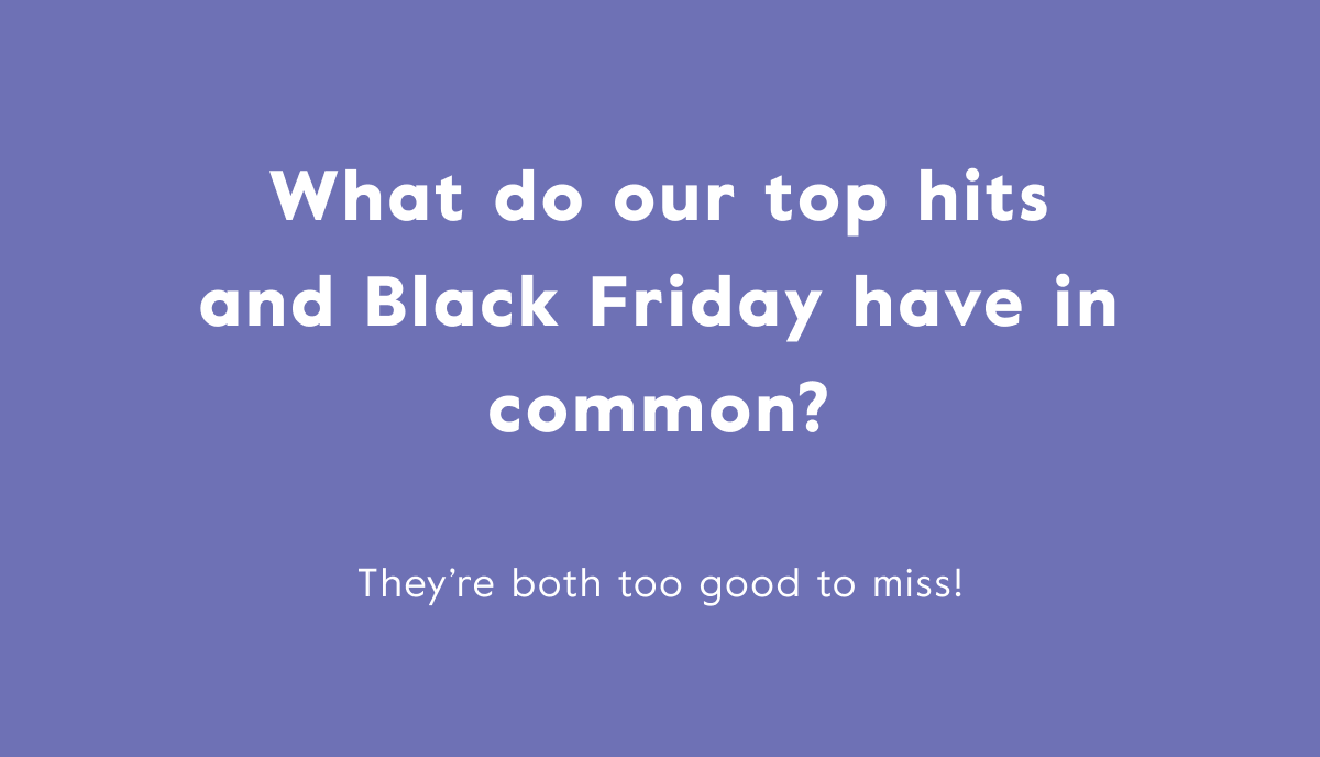 What do our top hits and Black Friday have in common? They’re both too good to miss!
