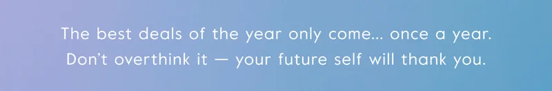 The best deals of the year only come... once a year. Don’t overthink it — your future self will thank you.
