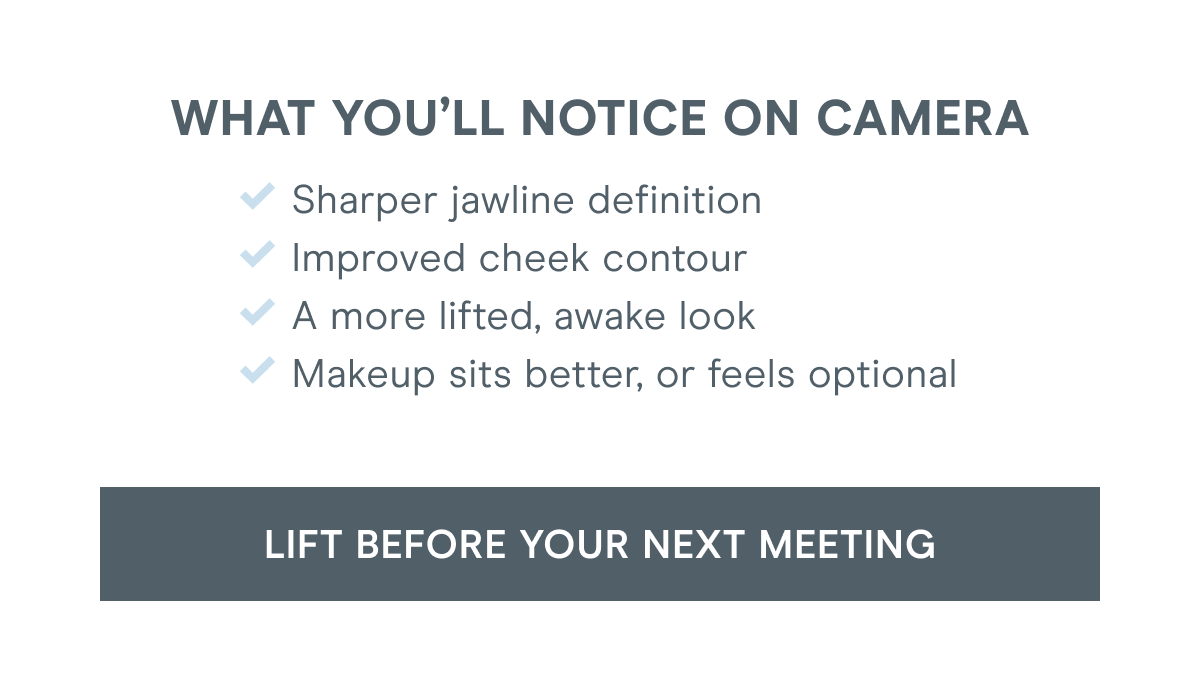 What you’ll notice on camera: Sharper jawline definition. Improved cheek contour. A more lifted, awake look. Makeup sits better, or feels optional. Click here to lift before your next meeting!