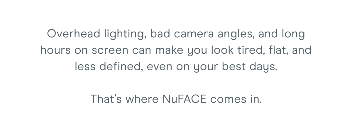 Overhead lighting, bad camera angles, and long hours on screen can make you look tired, flat, and less defined, even on your best days. That’s where NuFACE comes in.