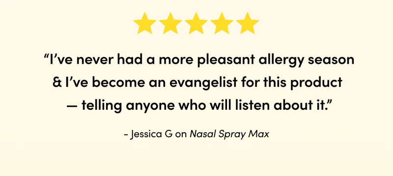 “I’ve never had a more pleasant allergy season & I’ve become an evangelist for this product — telling anyone who will listen about it.”  Jessica G on Nasal Spray Max