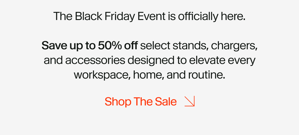 The Black Friday Event is officially here.  Save up to 50% off select stands, chargers, and accessories designed to elevate every workspace, home, and routine.