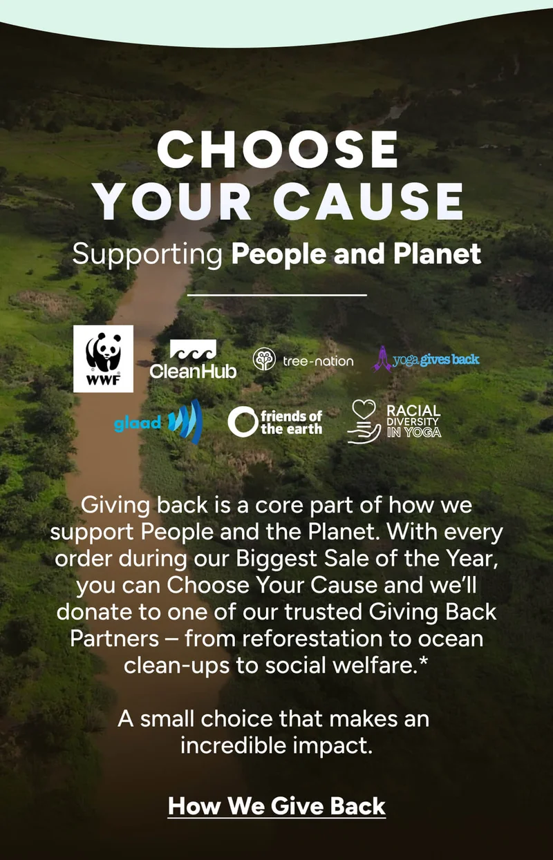 Choose Your Cause Supporting People and Planet RACIAL DIVERSITY IN YOGA Giving back is a core part of how we support People and the Planet. With every order during our Biggest Sale of the Year, you can Choose Your Cause and we’ll donate to one of our trusted Giving Back Partners – from reforestation to ocean clean-ups to social welfare.*  A small choice that makes an  incredible impact. How We Give Back