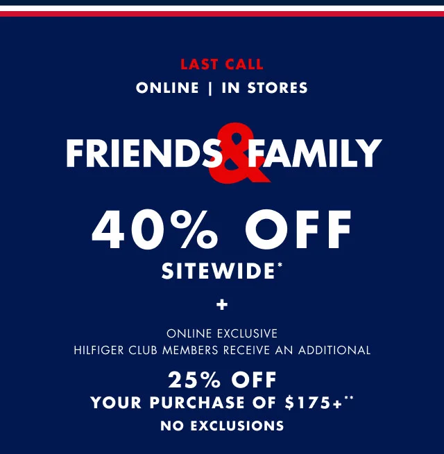 Last call                                            Online | In stores                                            Friends & Family 40% sitewide* + Online exclusive                                             Hilfiger Club members receive an additional 25% off your purchase of $175+**                                            No exclusions