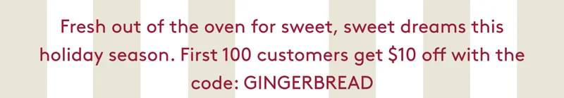 Fresh out of the oven for sweet, sweet dreams this holiday season. First 100 customers get $10 off with the code: GINGERBREAD