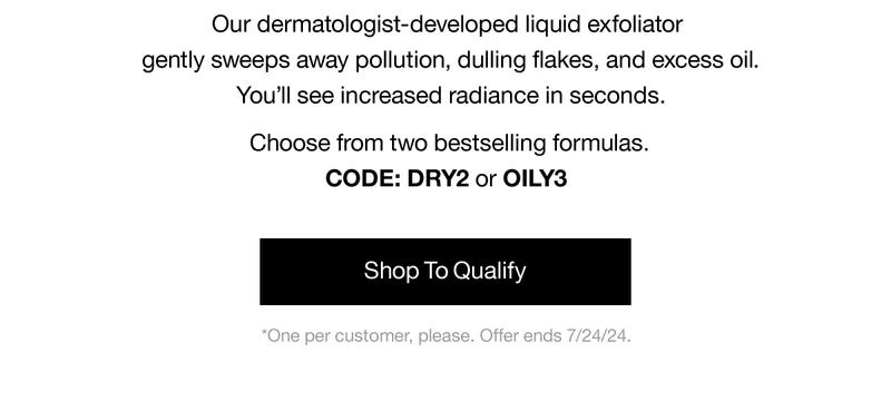 Our dermatologist-developed liquid exfoliator gently sweeps awaqy pollution, dulling flakes, and excess oil. You'll see increased radiance in seconds. Choose from two bestselling formulas. CODE: DRY2 or discount code | Shop To Qualify | *One per customer, please. Offer ends 7/24/24.
