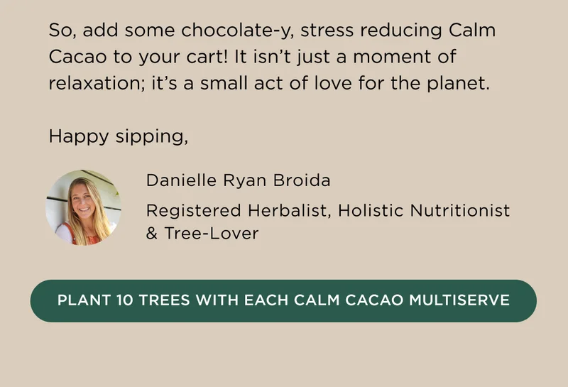 So, add some chocolate-y, stress reducing Calm Cacao to your cart! It isn't just a moment of relaxation; it's a small act of love for the planet. Happy sipping, Danielle Ryan Broida, Registered Herbalist, Holistic Nutritionist & Tree-Lover - PLANT 10 TREES WITH EACH CALM CACAO MULTISERVE