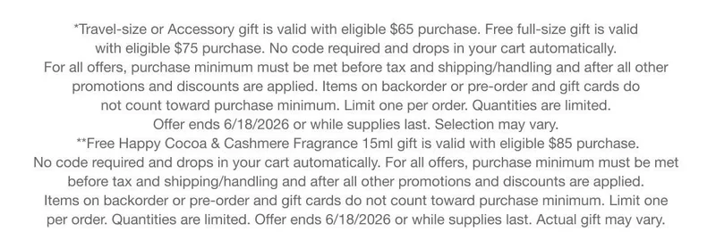 *Travel-size or Accessory gift is valid with eligible $65 purchase. Free full-size gift is valid with eligible $75 purchase. No code required and drops in your cart automatically. For all offers, purchase minimum must be met before tax and shipping/handling and after all other promotions and discounts are applied. Items on backorder or pre-order and gift cards do not count toward purchase minimum. Limit one per order. Quantities are limited. Offer ends 6/18/2026 or while supplies last. Selection may vary. **Free Happy Cocoa & Cashmere Fragrance 15ml gift is valid with eligible $85 purchase. No code required and drops in your cart automatically. For all offers, purchase minimum must be met before tax and shipping/handling and after all other promotions and discounts are applied. Items on backorder or pre-order and gift cards do not count toward purchase minimum. Limit one per order. Quantities are limited. Offer ends 6/18/2026 or while supplies last. Actual gift may vary.