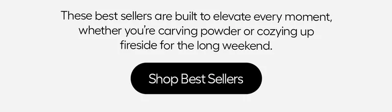 these best sellers are built to elevate every moment, wheather you're carving powder or cozyingup fireside for the long Weekend. - Shop best Sellers.
