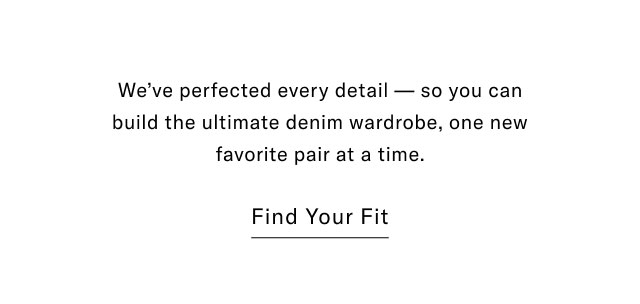We've perfectd every detail - so you can build the ultimate denim wardrobe, one new favorite pair at a time. Find your fit