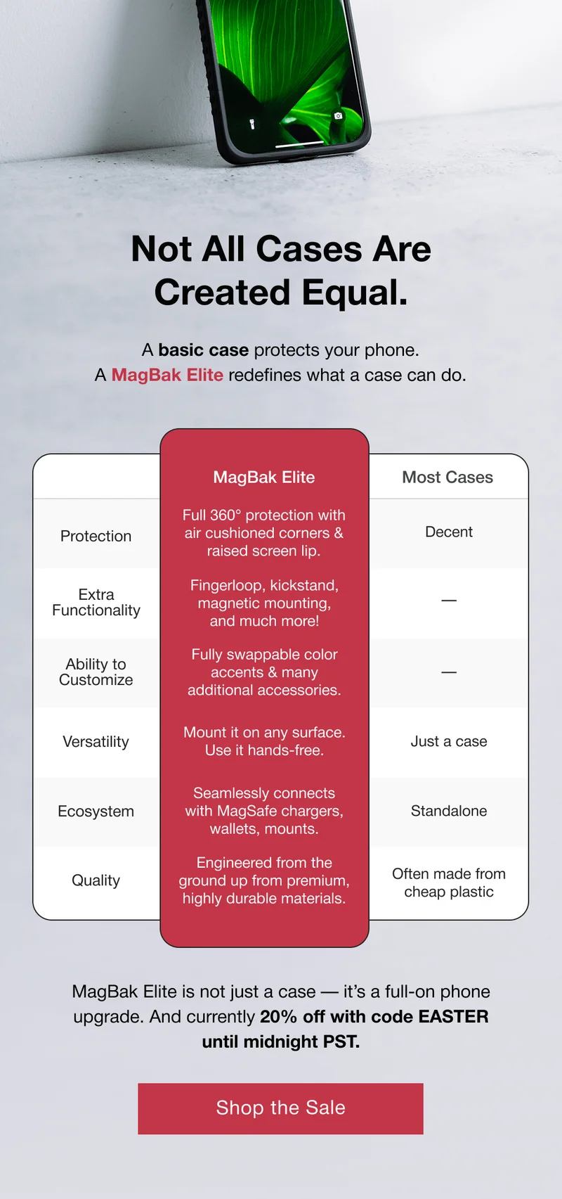 MagBak Elite Protection Full 360° protection with air cushioned corners & raised screen lip. Included with with Easy Install Tool Adjustable Fingerloop Extra Functionality Fingerloop, kickstand, magnetic mounting, and much more! Built into the case Integrated Kickstand Ability to Customize Fully swappable color accents & many additional accessories. Supports portrait & landscape modes Swappable Color Accents Versatility Mount it on any surface. Use it hands-free. Buttons, fingerloop, side grips, lens bumper, & pinky pillow Soft Side Grips Seamlessly connects with MagSafe chargers, wallets, mounts. Ecosystem Pinky Pillow Engineered from the ground up from premium, highly durable materials. Soft USB-C port cover Quality 23 Telescoping magnets MagBak Elite is not just a case — it’s a full-on phone upgrade. And currently 20% off with code EASTER until midnight PST.