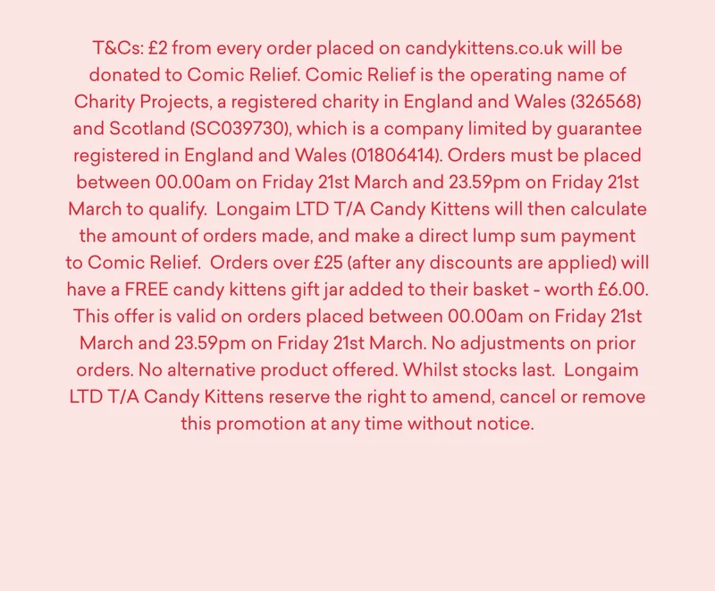 T&Cs: £2 from every order placed on candykittens.co.uk will be donated to Comic Relief. Comic Relief is the operating name of Charity Projects, a registered charity in England and Wales (326568) and Scotland (SC039730), which is a company limited by guarantee registered in England and Wales (01806414).  Orders must be placed between 00.00am on Friday 21st March and 23.59pm on Friday 21st March to qualify.  Longaim LTD T/A Candy Kittens will then calculate the amount of orders made, and make a direct lump sum payment to Comic Relief.  Orders over £25 (after any discounts are applied) will have a FREE candy kittens gift jar added to their basket - worth £6.00. This offer is valid on orders placed between 00.00am on Friday 21st March and 23.59pm on Friday 21st March. No adjustments on prior orders. No alternative product offered. Whilst stocks last.  Longaim LTD T/A Candy Kittens reserve the right to amend, cancel or remove this promotion at any time without notice.