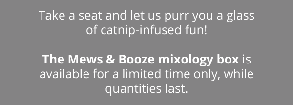 Take a seat and let us purr you a glass of catnip-infused fun! The Mews & Booze mixology box is available for a limited time only, while quantities last.