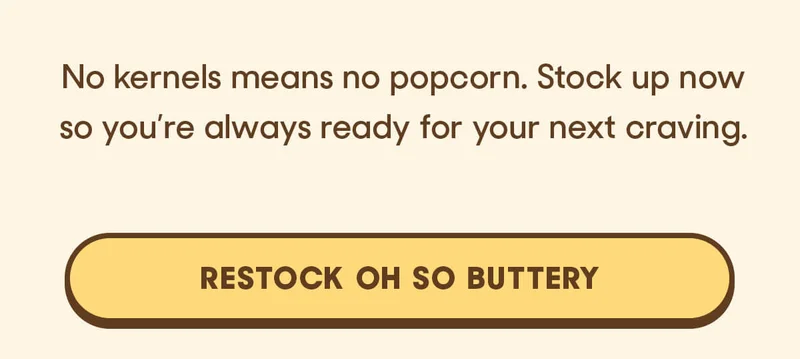 No kernels means no popcorn. Stock up now so you’re always ready for your next craving.  RESTOCK OH SO BUTTERY