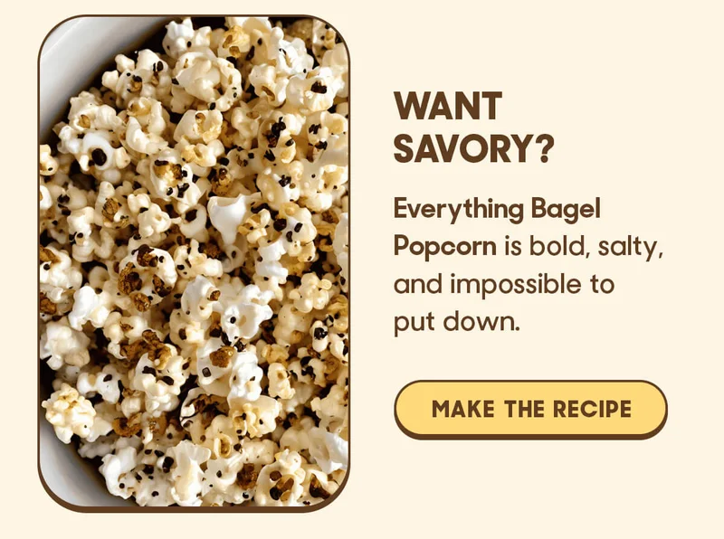Want Savory?  Everything Bagel Popcorn is bold, salty, and impossible to put down.