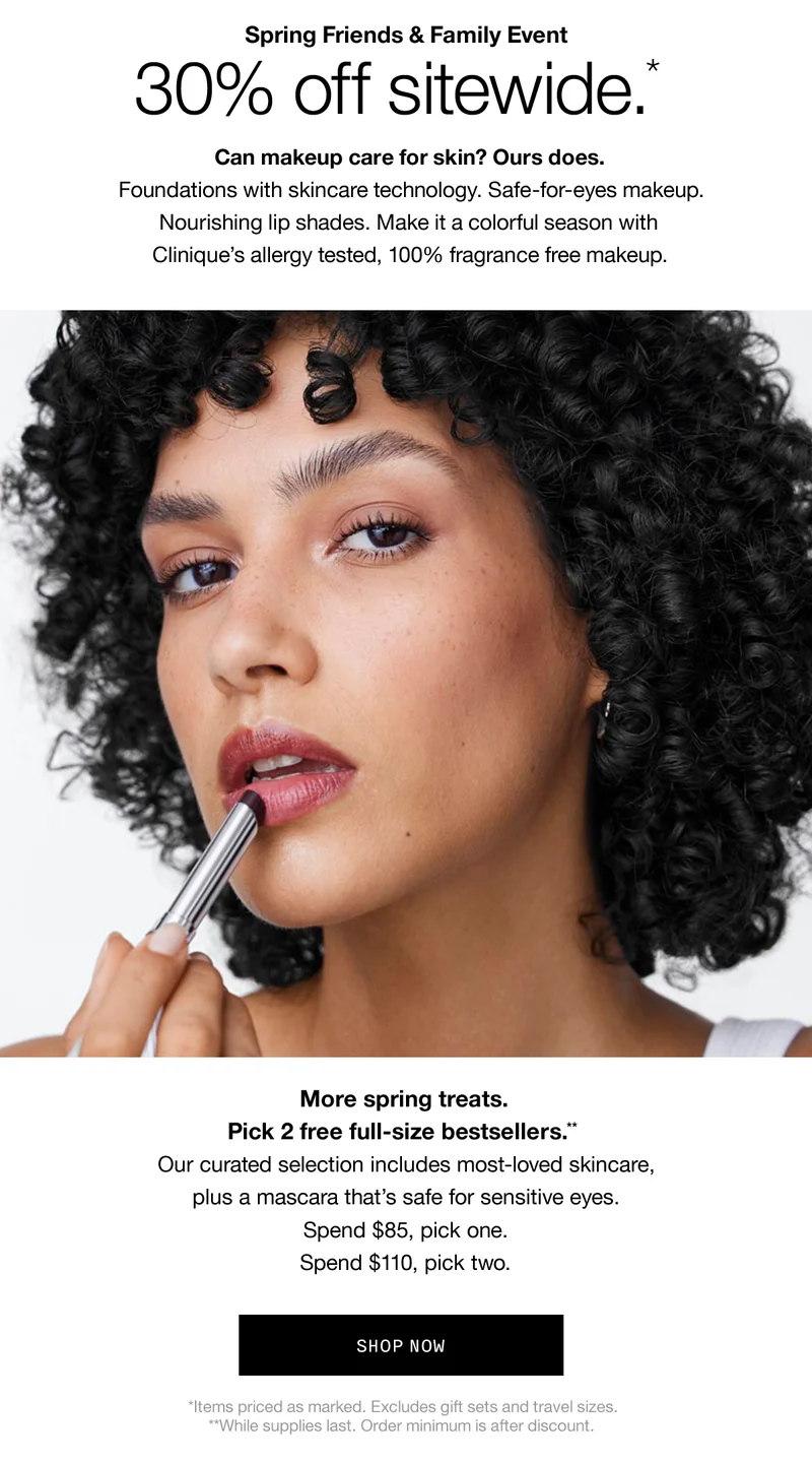 Spring Friends & Family Event | 30% off sitewide.* Can makeup care for skin? Ours does. Foundations with skincare technology. Safe-for-eyes makeup. Nourishing lip shades. Make it a colorful season with Clinique's allergy tested, 100% fragrance free makeup. More spring treats. Pick 2 free full-size bestsellers.** Our curated selection includes most-loved skincare,plus a mascara that’s safe for sensitive eyes. Spend $85, pick one. Spend $110, pick two. | SHOP NOW | *Items priced as marked. Excludes gift sets and travel sizes. **While supplies last. Order minimum is after discount.