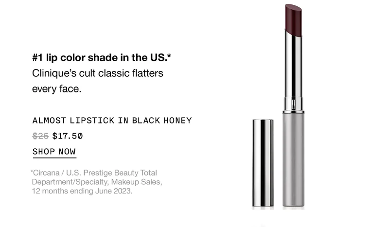 #1 lip color shade in the US* Clinique's cult classic flatters every face. Almost lipstick in black honey $17.50 | SHOP NOW | *Circana/U.S Prestige Beauty Total Department/Specialty, Makeup Sales, 12 months ending June 2023.