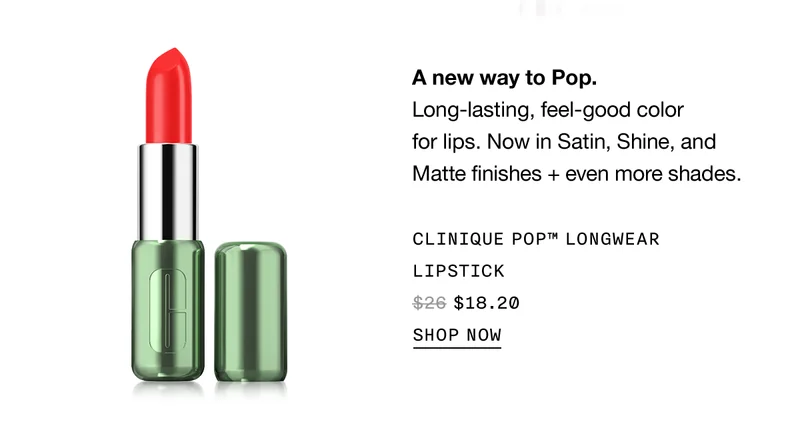 A new way to Pop. Long lasting, feel-good color for lips. Now in satin, shine and matte finishes + even more shades. Clinique Pop™ Longwear Lipstick $18.20 | SHOP NOW