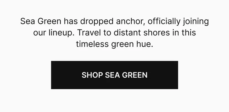 Sea Green has dropped anchor, officially joining our lineup. Travel to distant shores in this timeless green hue. Shop Sea Green