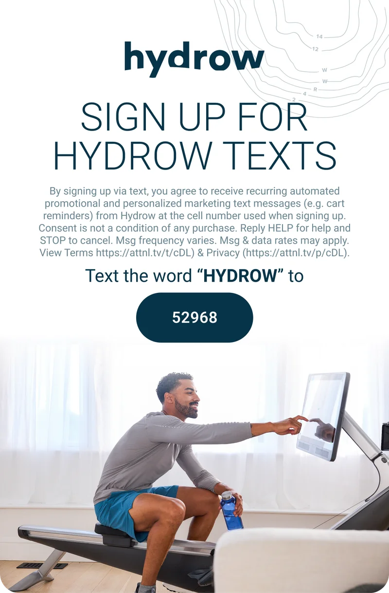 SIGN UP FOR HYDROW TEXTS. By signing up via text, you agree to receive recurring automated promotional and personalized marketing text messages (e.g. cart reminders) from Hydrow at the cell number used when signing up. Consent is not a condition of any purchase. Reply HELP for help and STOP to cancel. Msg frequency varies. Msg & data rates may apply. View Terms https://attnl.tv/t/cDL) & Privacy (https://attnl.tv/p/cDL). Text the word