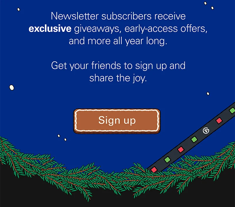 Newsletter subscribers receive exclusive giveaways, early-access offers, and more all year long. Get your friends to sign up and share the joy. Sign up
