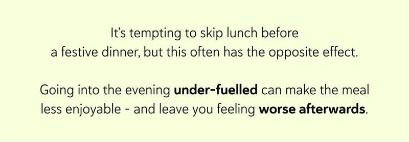 It’s tempting to skip lunch before a festive dinner, but this often has the opposite effect.  Going into the evening under-fuelled can make the meal less enjoyable - and leave you feeling worse afterwards.