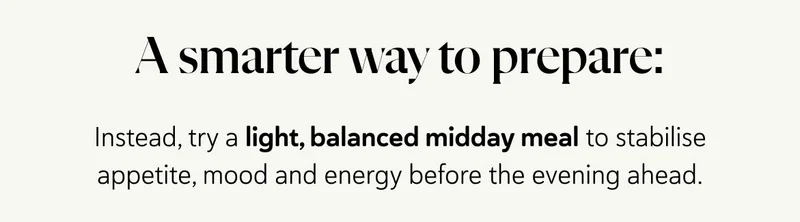 A Smarter Way to Prepare: Instead, try a light, balanced midday meal to stabilise appetite, mood and energy before the evening ahead.