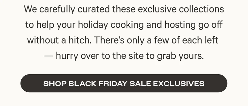 We carefully curated these exclusive collections to help your holiday cooking and hosting go off without a hitch. There’s only a few of each left  — hurry over to the site to grab yours.