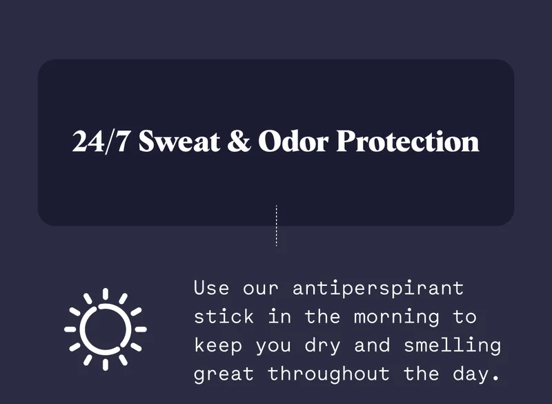 24/7 Sweat & Odor Protection Use our antiperspirant stick in the morning to keep you dry and smelling great throughout the day.