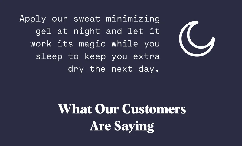 Apply our sweat minimizing gel at night and let it work its magic while you sleep to keep you extra dry the next day. What Our Customers Are Saying