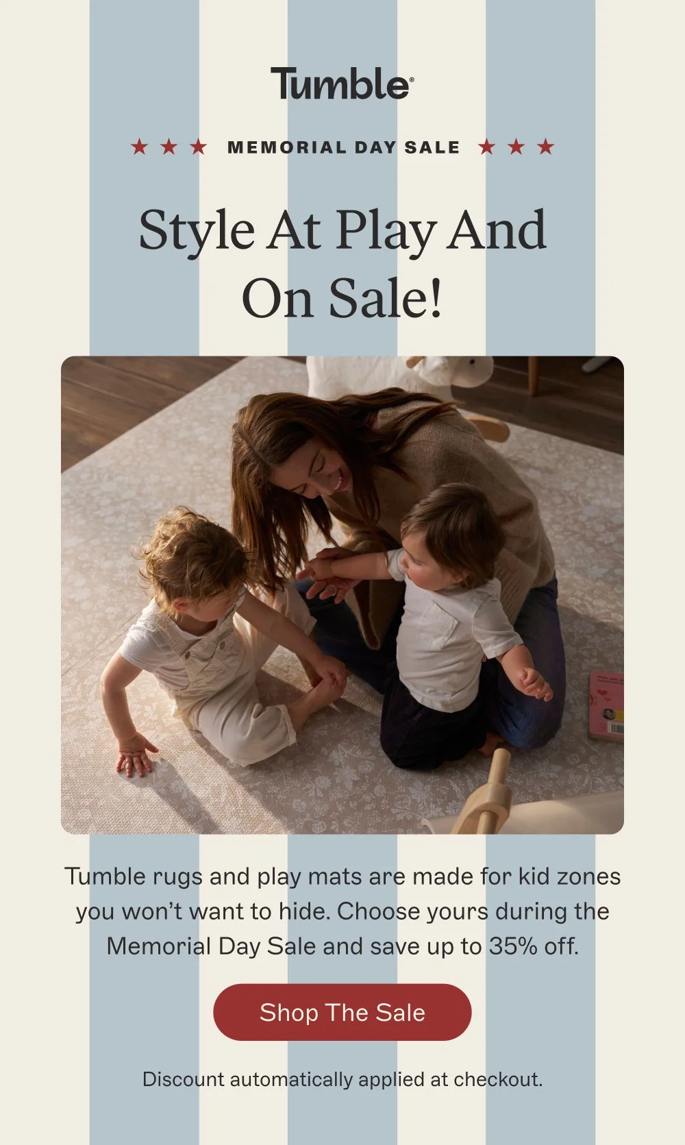 memorial day sale Style At Play And On Sale! Tumble rugs and play mats are made for kid zones you won’t want to hide. Choose yours during the Memorial Day Sale and save up to 35% off. Shop the Sale Discount automatically applied at checkout.