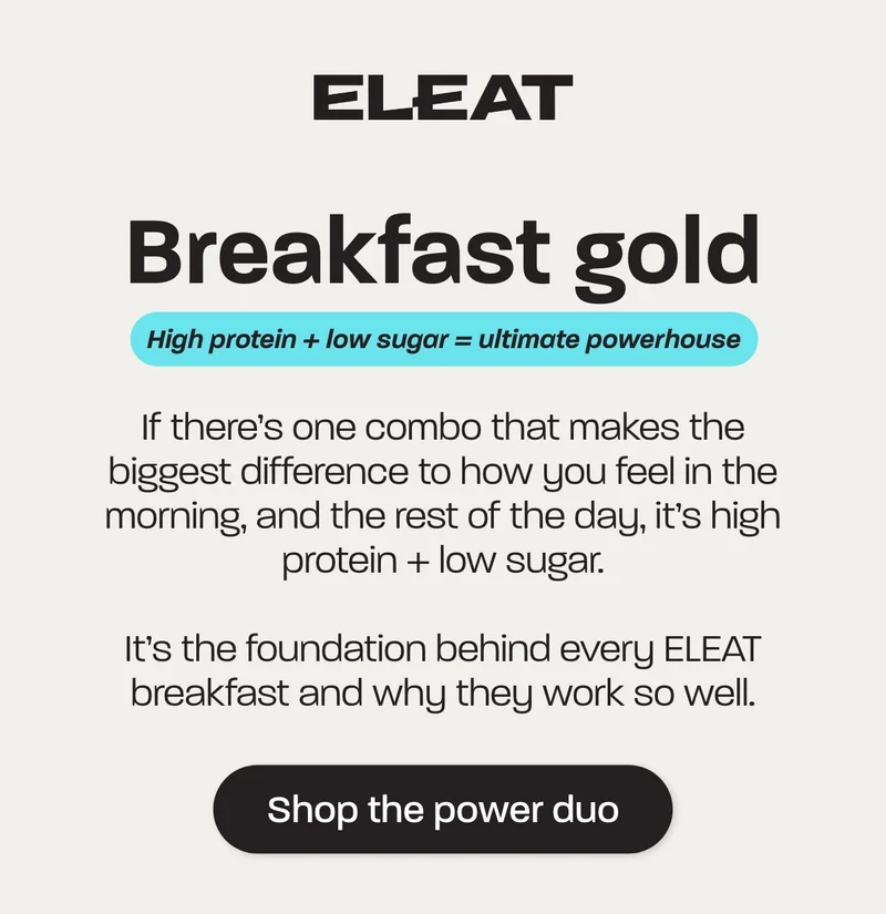 High protein + low sugar = ultimate powerhouse  If there’s one combo that makes the biggest difference to how you feel in the morning, and the rest of the day, it’s high protein + low sugar.   It’s the foundation behind every ELEAT breakfast and why they works so well.
