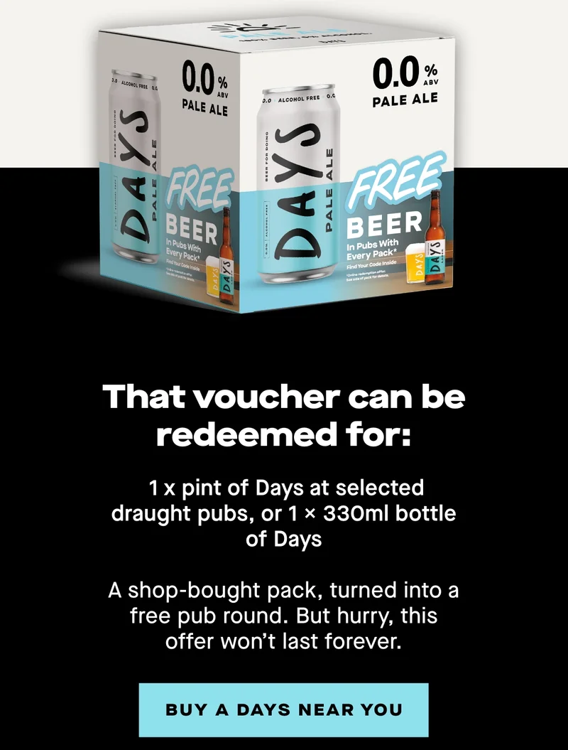 That voucher can be redeemed for:  - 1 x pint of Days at selected draught pubs, or - 1 x 330ml bottle of Days  A shop-bought pack, turned into a free pub round. But hurry, this offer won’t last forever.