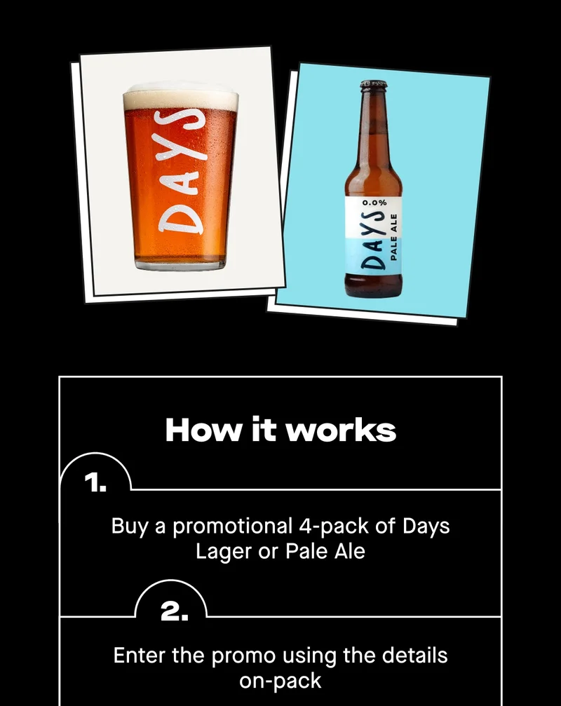 How it works: 1. Buy a promotional 4-pack of Days Lager or Pale Ale 2. Enter the promo using the details on-pack 3. We’ll email you your free beer e-voucher 4. Show the email at the bar – they can scan or enter the code  And remember, you can redeem more than one voucher if you’ve bought multiple packs – which means A LOT of free beer.  The promotion is live for a limited time, and once it’s gone, it’s gone.