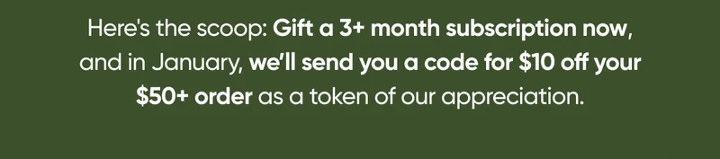 Gift a 3+ month subscription now, and in January, we’ll send you a code for $10 off your $50+ order as a token of our appreciation.