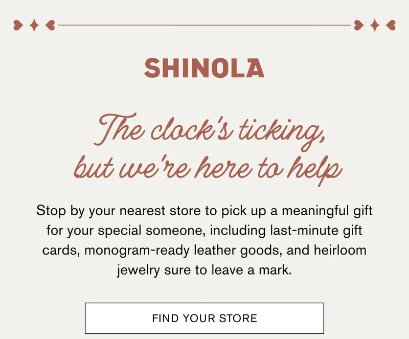 SHINOLA | The clock's ticking, but we're here to help | Stop by your nearest store to pick up a meaningful gift for your special someone, including last-minute gift cards, monogram-ready leather goods, and heirloom jewelry sure to leave a mark.