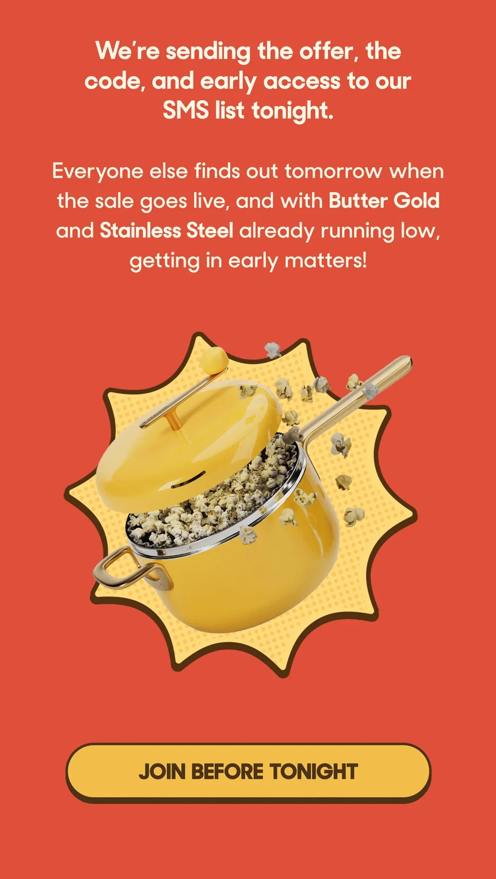 We’re sending the offer, the code, and early access to our SMS list tonight.  Everyone else finds out tomorrow when the sale goes live, and with Butter Gold and Stainless Steel already running low, getting in early matters! JOIN BEFORE TONIGHT