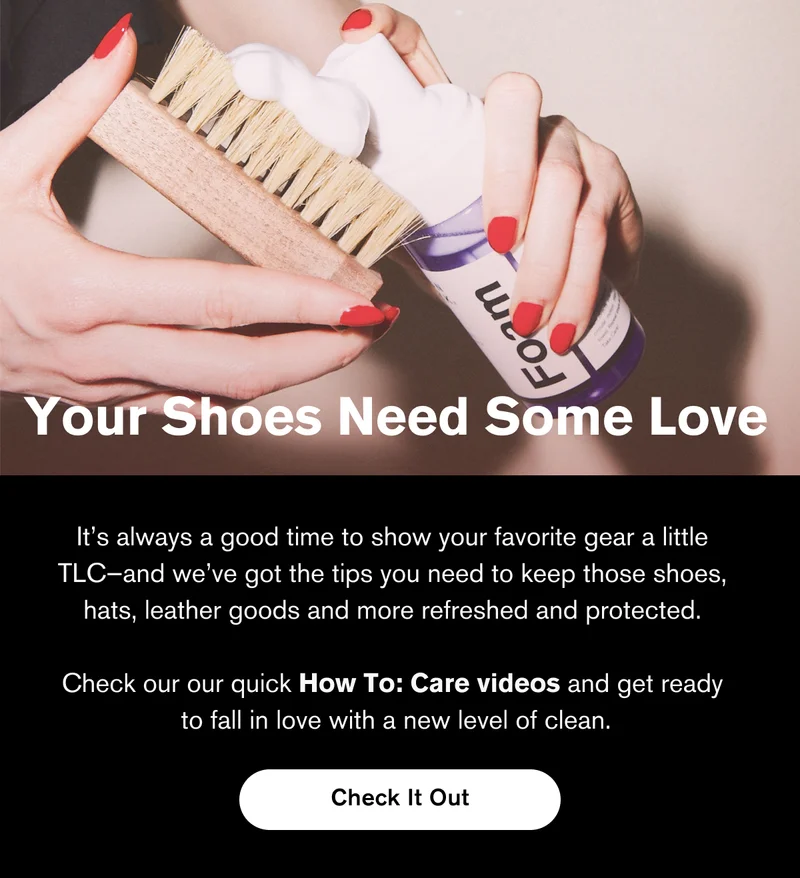 Your Shoes Need Some Love | It’s always a good time to show your favorite gear a little  TLC—and we’ve got the tips you need to keep those shoes,  hats, leather goods and more refreshed and protected.   Check our our quick How To: Care videos and get ready  to fall in love with a new level of clean. | Check It Out