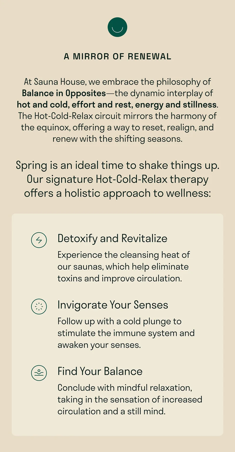 At Sauna House, we embrace the philosophy of Balance in Opposites—the dynamic interplay of hot and cold, effort and rest, energy and stillness. The Hot-Cold-Relax circuit mirrors the harmony of the equinox, offering a way to reset, realign, and renew with the shifting seasons.