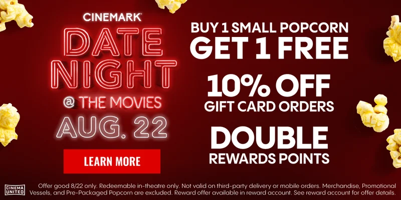 CINEMARK DATE NIGHT @ THE MOVIES | AUG. 22 | LEARN MORE > | BUY 1 SMALL POPCORN GET 1 FREE | 10% OFF GIFT CARD ORDERS | DOUBLE REWARDS POINTS | Offer good 8/22 only.