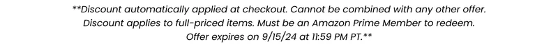 **Discount automatically applied at checkout. Cannot be combined with any other offer. Discount applies to select full-price items. Must be an Amazon Prime Member to redeem. Offer expires on 7/17/24 at 11:59PM PT.**